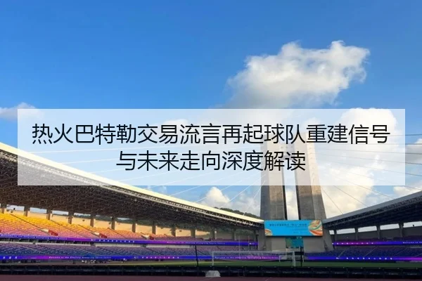 热火巴特勒交易流言再起球队重建信号与未来走向深度解读