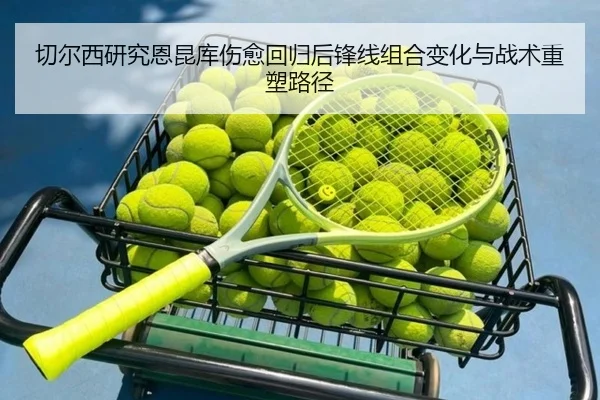 切尔西研究恩昆库伤愈回归后锋线组合变化与战术重塑路径
