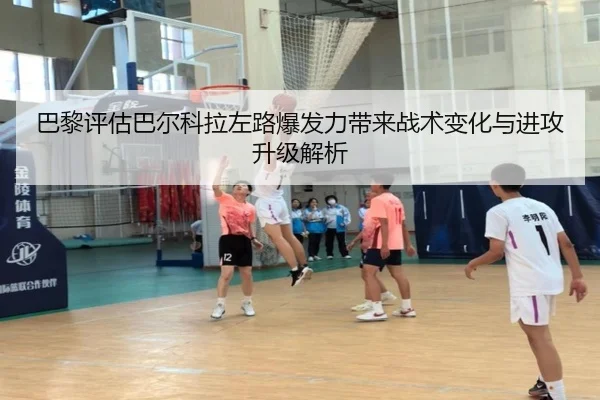 巴黎评估巴尔科拉左路爆发力带来战术变化与进攻升级解析