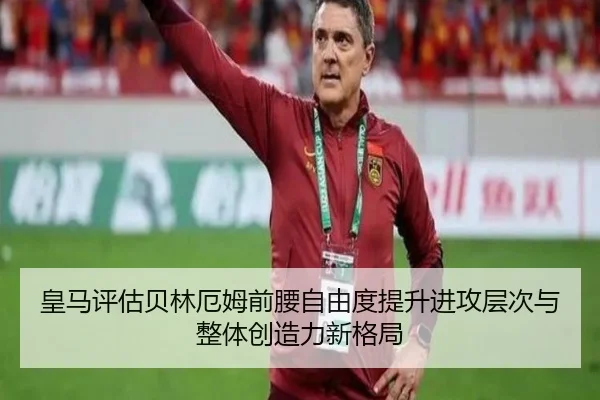 皇马评估贝林厄姆前腰自由度提升进攻层次与整体创造力新格局